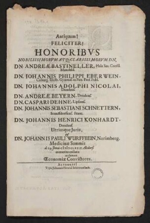 Antiquum! Feliciter! Honoribus Nobilissimorum Atq[ue] Clarissimorum Dn. Dn. Andreae Bastineller, Hala Sax. Consil. Mansfeld. Dn. Johannis Philippi Eberwein, Coburg. Illustr. Gymnas. in Patr. Prof. Publ. Dn. Johannis Adolphi Nicolai, Dresdens. Dn. Andreae Beyern, Dresdens. Dn. Caspari Dehne, Lipsiens. Dn. Johannis Sebastiani Schnettern, Streuffdorffens. Franc. Dn. Johannis Henrici Konhardt, Dresdens. Utriusque Juris & Dn. Johannis Pauli Wurffbein, Norimberg. Medicinae Summis d. 29. Junii MDCLXXIX Altdorfi ex merito collaris acclamant Oeconomia Convictores