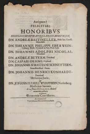 Antiquum! Feliciter! Honoribus Nobilissimorum Atq[ue] Clarissimorum Dn. Dn. Andreae Bastineller, Hala Sax. Consil. Mansfeld. Dn. Johannis Philippi Eberwein, Coburg. Illustr. Gymnas. in Patr. Prof. Publ. Dn. Johannis Adolphi Nicolai, Dresdens. Dn. Andreae Beyern, Dresdens. Dn. Caspari Dehne, Lipsiens. Dn. Johannis Sebastiani Schnettern, Streuffdorffens. Franc. Dn. Johannis Henrici Konhardt, Dresdens. Utriusque Juris & Dn. Johannis Pauli Wurffbein, Norimberg. Medicinae Summis d. 29. Junii MDCLXXIX Altdorfi ex merito collaris acclamant Oeconomia Convictores