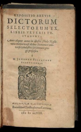 EXPOSITIO BREVIS || DICTORUM || SELECTORUM EX || LIBRIS VETERIS TE-||STAMENTI;|| Ante aliquot annos in illustri schola Naßo-||vica-Herbornensi diebus Dominicis uni-||verso Scholasticae juventutis gre-||gi proposita || à || M. JOHANNE PISCATORE || ARGENTINENSI.||