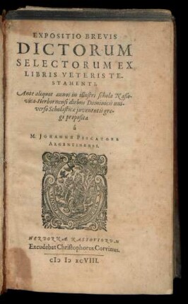 EXPOSITIO BREVIS || DICTORUM || SELECTORUM EX || LIBRIS VETERIS TE-||STAMENTI;|| Ante aliquot annos in illustri schola Naßo-||vica-Herbornensi diebus Dominicis uni-||verso Scholasticae juventutis gre-||gi proposita || à || M. JOHANNE PISCATORE || ARGENTINENSI.||