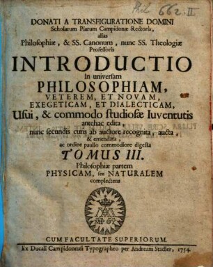 Donati A Transfiguratione Domini Scholarum Piarum Campidonæ Rectoris, alias Philosophiæ, & Ss. Canonum, nunc Ss. Theologiæ Professoris Introductio In universam Philosophiam, Veterem, Et Novam, Exegeticam, Et Dialecticam : Usui, & commodo studiosæ Iuventutis antehac edita, 3. Philosophiae partem physicam, seu naturalem complectens