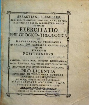 Sebastiani Seemiller Can. Reg. Pollingani, Diaconi, ... Exercitatio Philologico-Theologica Ad Illvstranda Et Vindicanda Qvaedam I.mi Geneseos Capitis Loca : Qvam Vnacvm Positionibvs Ex Vniversa Theologia, Historia Ecclesiastica, Sacra Scriptvra, Nec Non De Nexv Orientalivm Lingvarvm Cvm Stvdio Biblico-Theologico ... In Alma, Catholica, Et Electorali Vniversitate Anglipolitana Pvblico Tentamini Svbiiciet Mense Avgvsto Anno MDCCLXXVI.