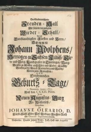 Der Glückwündschende Freuden-Hall Mit seinem vergnügten Wieder-Schall : An deß Durchlauchtigsten Fürsten und Herrn/ Herrn Johann Adolphens/ Hertzogen zu Sachsen/ Jülich/ Cleve und Berg ... Freudenreichen Geburts-Tage/ 2. Novembr. Anno 1680. Auß dem CXXII. Psalm. In der Neuen Augustus-Burg Zu Weissenfelß/ Vorgestellet