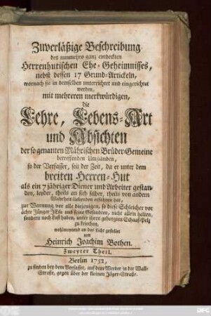 Theil 2: Zuverläßige Beschreibung des nunmehro ganz entdeckten Herrenhutischen Ehe-Geheimnisses : nebst dessen 17 Grund-Artickeln, wornach sie in demselben unterrichtet und eingerichtet werden, mit mehreren merkwürdigen, die Lehre, Lebens-Art und Absichten der so genanten Mährischen Brüder-Gemeine betreffenden Umständen, so der Verfasser, seit der Zeit, da er unter dem breiten Herren-Hut als ein 7 jähriger Diener und Arbeiter gestanden, leyder, theils an sich selber, theils von andern Wahrheit-liebenden erfahren hat