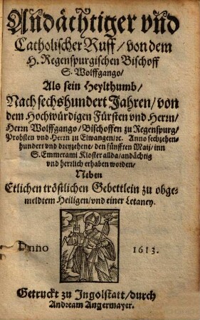 Andächtiger und Catholischer Ruff von dem H. Regenspurgischen Bischoff S. Wolffgango : Als sein Heylthumb Nach sechshundert Jahren von dem Hochwürdigen Fürsten vnd Herrn, Herrn Wolffgango Bischoffen zu Regenspurg ... Anno sechzehenhundert vnd dreyzehene, denn fünfften Maij, inn S. Emmerami Kloster allda andächtig vnd herrlich erhaben worden ; Neben Etlichen tröstlichen Gebettlein zu obgemeldtem Heiligen vnd einer Letaney