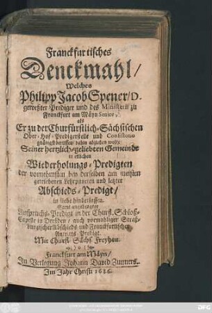 Franckfurtisches Denckmahl/ Welches Philipp Jacob Spener/ D. geweßter Prediger und des Ministerii zu Franckfurt am Mäyn Senior, als Er zu der Churfürstlich-Sächsischen Ober-Hof-Predigerstelle und Consistorio gnädigst beruffen/ dahin abziehen wolte/ Seiner hertzlich-geliebten Gemeinde in etlichen Wiederholungs-Predigten ... und letzter Abschieds-Predigt/ in liebe hinderlassen