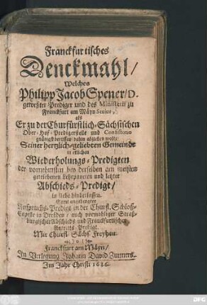Franckfurtisches Denckmahl/ Welches Philipp Jacob Spener/ D. geweßter Prediger und des Ministerii zu Franckfurt am Mäyn Senior, als Er zu der Churfürstlich-Sächsischen Ober-Hof-Predigerstelle und Consistorio gnädigst beruffen/ dahin abziehen wolte/ Seiner hertzlich-geliebten Gemeinde in etlichen Wiederholungs-Predigten ... und letzter Abschieds-Predigt/ in liebe hinderlassen