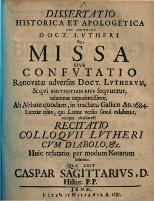 Dissertatio Historica Et Apologetica Pro Doctrina Doct. Lvtheri De Missa Sive Confvtatio : Renovatae adversus Doct. Lvthervm, & qvi Sententiam Eivs seqvuntur, calumniae impudentissimae, Ab Abbate quodam, in tractatu Gallico An. 1684. Lutetiae edito, qui Latine versus simul exhibetur, cuique titulus est Recitatio Colloqvii Lvtheri Cvm Diabolo, &c. Huic refutatio per modum Notarum inseritur