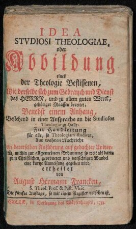 Idea Stvdiosi Theologiae, oder Abbildung eines der Theologie Beflissenen : Wie derselbe sich zum Gebrauch und Dienst des Herrn ... bereitet ; Benebst einem Anhang, Bestehend in einer Ansprache an die Studiosos Theologiæ zu Halle ; Zur Handleitung für alle, so Theologiam studiren ... ertheilet