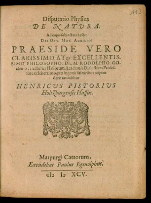 Disputatio Physica || DE NATURA.|| Ad cujus subjectas theses:|| ... PRAESIDE ... || Dn. M. RODOLPHO GO-||clenio, in illustri Hassorum Academia Dialectices Profes-||sore celeberrimo, pro ingenii sui viribus respon-||dere conabitur || HENRICUS PISTORIUS || Holtzburgensis Hassus.||