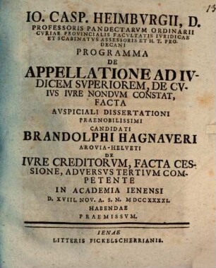 Io. Casp. Heimbvrgii, D. Professoris ... H. T. Prodecani Programma De Appellatione Ad Ivdicem Svperiorem, De Cvivs Ivre Nondvm Constat, Facta : Avspiciali Dissertationi ... Candidati Brandolphi Hagnaveri Arovia-Helveti De Ivre Creditorvm, Facta Cessione, Adversvs Tertivm Competente In Academia Ienensi D. XVIII. Nov. A. S. N. MDCCXXXXI. Habendae Praemissvm