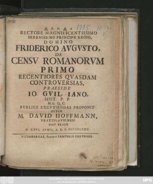 Rectore Magnificentissimo Serenissimo Principe Regio, Domino Friderico Avgvsto, De Censv Romanorvm Primo Recentiores Qvasdam Controversias, Praeside Io. Gvil. Iano, Hist. P. P. ... Pvblice Excvtiendas Proponit Avtor M. David Hoffmann, Vratislaviensis : Disp. Prior D. XXVI. April. A. R. S. MDCCXV.