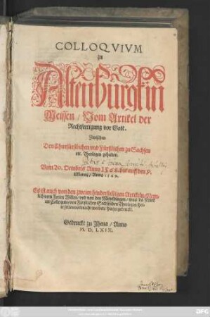 COLLOQVIVM || zu || Altenburgk in || Meissen/ Vom Artikel der || Rechtfertigung vor Gott.|| Zwischen || Den Churfürstlichen vnd Fürstlichen zu Sachsen || etc. Theologen gehalten.|| Vom 20. Octobris Anno 1568. bis auff den 9.|| Martij/ Anno 1569.|| Es ist auch von den zweien hinderstelligen Artikeln/ Nem=||lich vom Freien Willen/ vnd von den Mitteldingen/ was da ferner || im Colloquio/ von Fürstlichen Sechsischen Theologen/ het=||te sollen vorbracht werden/ hinzu gedruckt.||