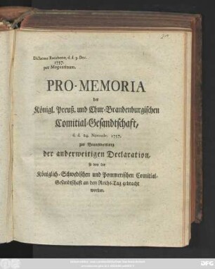 Pro-Memoria der Königl. Preuß. und Chur-Brandenburgischen Comitial-Gesandtschaft, d. d. 24. Novembr. 1757. zur Beantwortung der anderweitigen Declaration, so von der Königlich-Schwedischen und Pommerischen Comitial-Gesandtschaft an den Reichs-Tag gebracht worden : Dictatum Ratisbonæ. d. d. 9. Dec. 1757. pro Moguntinum.