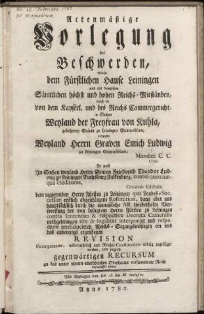 Actenmäßige Vorlegung der Beschwerden, Welche dem Fürstlichen Hause Leiningen und mit demselben Sämtlichen höchst und hohen Reichs-Mitständen, durch die von dem Kayserl. und des Reichs Cammergericht, in Sachen Weyland der Freyfrau von Kuhla, gebohrnen Grävin zu Leiningen Guntersblum, entgegen Weyland Herrn Graven Emich Ludwig zu Leiningen Guntersblum, Mandati C. C. 1750. : Ex post In Sachen weyland Herrn Graven Friederich Theodor Ludwig zu Leiningen Dachsburg Falkenburg, contra quoscunque creditores, Citationis Edictalis. dem regierenden Herrn Fürsten zu Leiningen ... ergriffenen Revision incompetenter, widerrechtlich und Reichs-Constitions-widrig zugefüget worden, und folglich gegenwärtigen Recursum an das unter seinem allerhöchsten Oberhaupt versammlete Reich veranlasset haben ; Mit Beylagen von Lit. A. bis M. inclusive