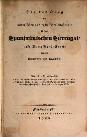 Für den Sieg der historischen und rechtlichen Wahrheit in dem Sponheimischen Surrogat- und Successions-Streit zwischen Baiern und Baden : Wider die Streitschrift: "Über die Sponheimische Surrogat- und Successionsfrage ; Eine kritische Beleuchtung der Schrift: Der Sponheimische Surrogat- und Successionsstreit etc. Stuttgard und Tübingen 1828"