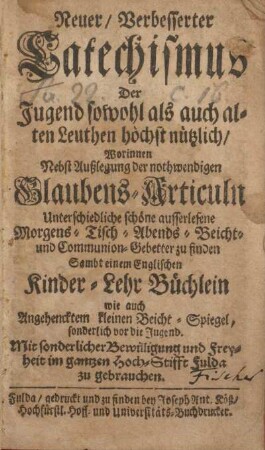 Neuer verbesserter Catechismus der Jugend sowohl als auch allen Leuthen höchst nützlich, worinnen nebst Außlegung der nothwendigen Glaubens-Articuln unterschiedliche schöne ausserlesene Morgens- Tisch- Abends- Beicht- und Communion-Gebetter zu finden sambt einem englischen Kinder-Lehr-Büchlein wie auch angehencktem kleinen Beicht-Spiegel, sonderlich vor die Jugend mit sonderlicher Bewilligung und Freyheit im gantzen Hoch-Stifft Fulda zu gebrauchen