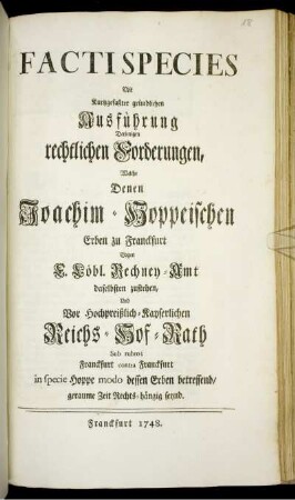 Facti Species Mit Kurtzgefaßter gründlichen Ausführung Derjenigen rechtlichen Forderungen, Welche Denen Joachim-Hoppeischen Erben zu Franckfurt Gagen [!] F. Löbl. Rechney-Amt daselbsten zustehen, Und Vor Hochpreißlich-Kayserlichen Reichs-Hof-Rath Sub rubro; Franckfurt contra Franckfurt in specie Hoppe modo dessen Erben betreffend, geraume Zeit Rechts-hängig seynd