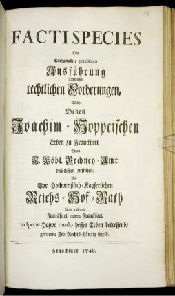 Facti Species Mit Kurtzgefaßter gründlichen Ausführung Derjenigen rechtlichen Forderungen, Welche Denen Joachim-Hoppeischen Erben zu Franckfurt Gagen [!] F. Löbl. Rechney-Amt daselbsten zustehen, Und Vor Hochpreißlich-Kayserlichen Reichs-Hof-Rath Sub rubro; Franckfurt contra Franckfurt in specie Hoppe modo dessen Erben betreffend, geraume Zeit Rechts-hängig seynd