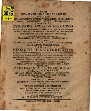 Qvuv dvuvmviri incomparabiles, scilicet vir magnificvs ... Christoph. Augustus Hevmannvs ... nec non vir svmme venerabilis ... Georgivs Henricvs Ribovivs ... professores SS. theologiae pvblici ordinarii in hac regia Georgia Augusta crearentvr ... hoc pvblico scripto, in qvo dvplex Cartesii argvmentvm pro existentia Dei consideratvr ...