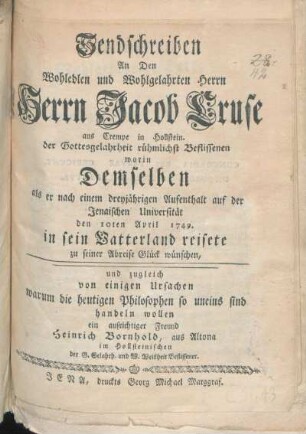 Sendschreiben An Den Wohledlen und Wohlgelahrten Herrn Herrn Jacob Cruse aus Crempe in Hollstein. der Gottesgelahrtheit rühmlichst Beflissenen : worin Demselben als er nach einem dreyjährigen Aufenthalt auf der Jenaischen Universität den 10ten April 1749. in sein Vatterland reisete zu seiner Abreise Glück wünschen, und zugleich von einigen Ursachen warum die heutigen Philosophen so uneins sind handeln wollen ein aufrichtiger Freund Heinrich Bornhold, aus Altona ...