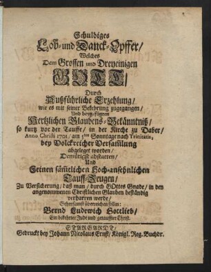 Schuldiges Lob- und Danck-Opffer, Welches Dem Grossen und Dreyeinigen Gott, Durch Außführliche Erzehlung, wie es mit seiner Bekehrung zugegangen, Und beygefügten hertzlichen Glaubens-Bekänntniß, so kurtz vor der Tauffe, in der Kirche zu Daber, Anno Christi 1701, am 5ten Sonntage nach Trinitatis, bey Volckreicher Versammlung abgeleget worden, Demütigst abstatten, Und Seinen sämmtlichen hoch-ansehnlichen Tauff-Zeugen, Zu Versicherung, daß man, durch Gottes Gnade, in den angenommenen Christlichen Glauben beständig verharren werde, Gehorsamst überreichen sollen: Bernd Ludewich Gottlieb, Ein bekehrter Jude und getauffter Christ