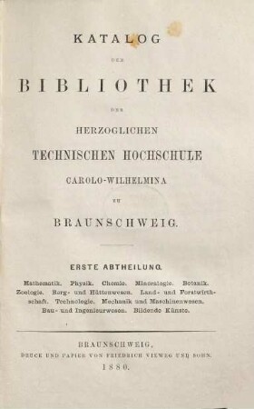 Katalog der Bibliothek der Herzoglichen Technischen Hochschule Carolo-Wilhelmina zu Braunschweig, 1. Mathematik, Physik, Chemie, Mineralogie, Botanik, Zoologie, Berg- u.Hüttenwesen, Land- u.Forstwirthschaft, Technologie, Mechanik u.Maschinenwesen, Bau- u.Ingenieurwesen, Bildende Künste. 1880.