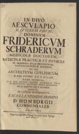In Divo Aesculapio Illustrem Virum, Dominum Fridericum Schraderum Medicinæ Doctorem, Medicinæ Practicæ Et Physices In Academia Iulia Professorem ... Nec Non Archiatrum Guelphicum, D. XXII. Augusti A.O.R. MDCCIV. Placide Defunctum, Et D. XXXI. Eiusdem, Solenni Exequiarum Cultu In Monumento Gentilitio Terræ Mandatum His Qualibuscunque Numeris Depictum Piis Lacrymis Prosequebantur Excellentissimi Domini D. Homborgii Commensales