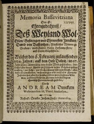 Memoria Bassevitziana Das ist: Ehrengedechtniß/ Deß Weyland Wol-Edlen/ Gestrengen und Ehrnvesten Junckern/ David von Bassevitzen/ Fürstlicher Witwen zu Grabow/ wolbestälten Herrn Hofenmeistern/ auff Dalvitz Erbgesessen/ [&]c. : Welcher den 6. Februarii itztlauffenden 1624. Jahres/ auff dem Hofe Dalvitz/ im 67. Jahr seines Alters selig von dieser Welt geschieden/ hernacher aber den 7. Aprilis zu Pölchow in sein Ruhebett gesetzt worden/ zur Lehr ... Sermonsweyse gestellet