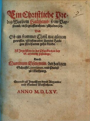 Ein Christliche Predig, Was vom Hailthumb, so im Papstumb, in so grossen ehren, zuhalten sey. Vnd Ob ein frommer Christ mit guttem gewissen, zu disem oder jhenem Hailigen Walfarten gehn künde : Zu Ingolstatt in der Pfarrkichen bey S. Mauritz gepredigt
