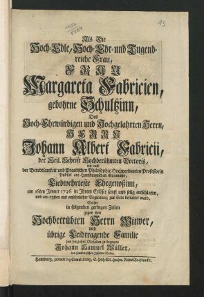 Als Die Hoch-Edle, Hoch-Ehr- und Tugendreiche Frau, Frau Margareta Fabricien, gebohrne Schultzinn, Des ... Herrn Johann Albert Fabricii, der Heil. Schrift Hochberühmten Doctoris, wie auch der Beredtsamkeit und Practischen Philosophie Hochverdienten Professoris Publici am Hamburgischen Gymnasio, Liebwehrteste Ehegenoßinn, am 16ten Jenner 1736 in Ihrem Erlöser sanft und selig entschlafen, und am 23sten mit ansehnlicher Begleitung zur Erde bestattet ward, Suchte in folgenden geringen Zeilen gegen den hochbetrübten Herrn Witwer, und übrige Leidtragende Familie sein herzliches Mitleiden zu bezeugen