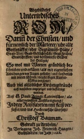 Abgebildetes Unterirdisches Rom : Dari[n]n der Christen und fürnemlich der Märterer uhralte Gottesäkker oder Begräbnüß-Plätze, Grab-Titel, Grab-Gedächtnüsse, GrabZeichen, Grabschrifften, und berühmteste Gräber der Heiligen, So wol mit Worten gründlich beschrieben und erkläret, als mit eigentlichen Abbildungen vor Augen gestellet, und sonderlich mit vielen schönen, neufleissigen Kupferstükken verzieret: Auch viel altlöblicher Kirchengebräuche auß denselben angezeiget... werden