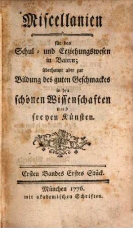 Miscellanien für das Schul- und Erziehungswesen in Baiern : überhaupt aber zur Bildung des guten Geschmackes in den schönen Wissenschaften und freyen Künsten. 1,1, 1,1. 1776