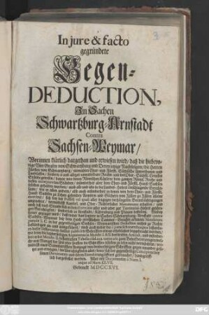 In jure & facto gegründete Gegen-Deduction, Jn Sachen Schwartzburg-Arnstadt Contra Sachsen-Weymar, Worinnen klärlich dargethan und erwiesen wird, daß die hiebevorige vier Grafen von Schwartzburg und Deren ietzige Nachfolger, die Herren Fürsten von Schwartzburg, niemahlen Chur- und Fürstl. Sächsische Unterthanen und Landsassen, sondern ie und allezeit unmittelbare Reichs- und des Ober-Sächsis. Creysses Stände gewesen ...