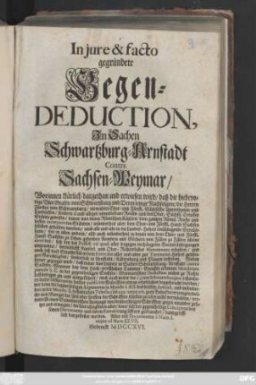 In jure & facto gegründete Gegen-Deduction, Jn Sachen Schwartzburg-Arnstadt Contra Sachsen-Weymar, Worinnen klärlich dargethan und erwiesen wird, daß die hiebevorige vier Grafen von Schwartzburg und Deren ietzige Nachfolger, die Herren Fürsten von Schwartzburg, niemahlen Chur- und Fürstl. Sächsische Unterthanen und Landsassen, sondern ie und allezeit unmittelbare Reichs- und des Ober-Sächsis. Creysses Stände gewesen ...