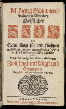 M. Georg Schimmers, Predigers zu Wittenberg, Geistliches Zion : So Seine Klage für den Höchsten ausschüttet und von dem tröstenden Jesu in allen Anfechtungen kräfftig gestärcket wird ; Nach Anleitung des schönen Gesanges: Zion klagt mit Angst und Schmertzen [et]c. Vorgestellet, und zum andernmahl auffgelegt