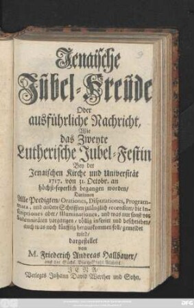 Jenaische Jubel-Freude Oder ausführliche Nachricht, wie das Zweyte Lutherische Jubel-Festin Bey der Jenaischen Kirche und Universität 1717 von 31. Octobr. an höchst-feyerlich begangen worden : Darinnen Alle Predigten, Orationes, Disputationes, Programata, und andere Schrifften zulänglich recensiret, die Inscriptiones aber, Illuminariones, und was nur sonst vor Solennitäten vorgangen, völlig inserirt und beschrieben, auch was noch künfftig herauskommen soll, gemeldet wird