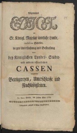 Allgemeines Edict, vor Sr. Königl. Majestät sämtliche Lande, inclusive Schlesien, wegen Untersuchung und Bestrafung derer bey Königlichen Landes- Städte- und andern öffentlichen Cassen vorgehenden Betrügereyen, Unterschleiffe und Nachläßigkeiten : De Dato Berlin, den 30sten May 1769