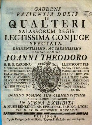 Gaudens Patientia Duris In Qualteri Salassorum Regis Lectissima Conjuge Spectata : Eminentissimo, Ac Serenissimo Domino Domino Joanni Theodoro S.R.E. Cardinali, Episcopo Frisingensi, Ratisbonensi, Et Leodiensi ... In Humillimum Obsequium In Scena Exhibita A Musis Benedictinis Episcopal. Frising. Lycei. Die II. Et III. Septembris MDCCLXII.