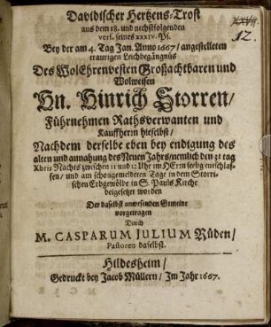 Davidischer Hertzens-Trost aus dem 18. und nechstfolgenden vers. seines XXXIV. Ps. : Bey der am 4. Tag Jan. Anno 1667/ angestelleten traurigen Leichbegängnüs Des WolEhrenvesten Großachtbaren und Wolweisen Hn. Hinrich Storren/ Führnehmen Rathsverwanten und Kauffherrn hieselbst/ Nachdem derselbe eben bey endigung des alten und annahung des Neuen Jahrs/ nemlich den 31 tag Xbris Nachts zwischen 11 und 12 Uhr im HErrn seelig entschlaffen/ und am schongemeldeten Tage in dem Storrischen Erbgewölbe in S. Pauls Kirche beigesetzet worden Der daselbst anwesenden Gemeine vorgetragen