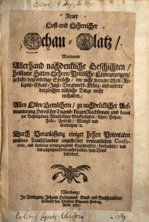 Neuer Lust- und Lehrreicher Schau-Platz, worinnen allerhand nachdenkliche Geschichten, heilsame Sitten-Lehren, Politische Erinnerungen, gefasste denkwürdige Sprüche, wie nicht weniger Welt-Religion, Estats- Jagt- Bergwerks- Münz- und andere dergleichen nützliche Dinge mehr enthalten
