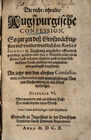 Die recht, vhralte, Augspurgische Confession : So zur zeit deß Großmächtigsten vnd vnüberwindlichsten Keysers Caroli in Augspurg angehört, offentlich gepredigt, ... ; An jetzo mit den eltesten Confessionen collationirt, vnd meniglichen zu Nutz vnd Nachrichtung in den Truck verfertiget