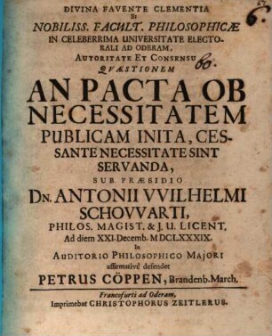 Divina Favente Clementia Et Nobiliss. Facult. Philosophicæ In Celeberrima Universitate Electorali Ad Oderam, Autoritate Et Consensu Qvæstionem An Pacta Ob Necessitatem Publicam Inita, Cessante Necessitate Sint Servanda, Sub Præsidio Dn. Antonii VVlhelmi Schovvarti, Philos. Magist. & J. U. Licent. Ad diem XXI. Decemb. MDCLXXXIX. ... defendet Petrus Cöppen, Brandenb. March.