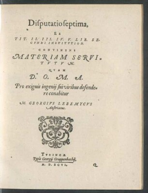 Disputatio septima,|| Ex || TIT. II. III. IV. V. LIB. SE-||CVNDI INSTITVTION.|| CONTINENS || MATERIAM SERVI=||TVTVM.|| QVAM || D.O.M.A.|| Pro exiguis ingenij sui viribus defende=||re conabitur || M. GEORGIVS LEBEMYCVS || Austriacus.||