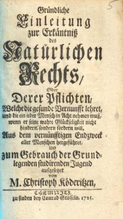 Gründliche Einleitung zur Erkäntniss des natürlichen Rechts oder deren Pflichten, welche die gesunde Vernunfft lehret, und die ein jeder Mensch in Acht nehmen muss, wenn er seine wahre Glückseligkeit nicht hindern, sondern fördern will : aus dem vernünfftigen Endzweck aller Menschen hergeführet und zum Gebrauch der grund-legenden studirenden Jugend aufgesetzet