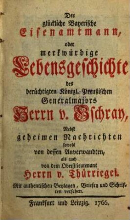 Der glückliche Bayerische Eisenamtmann, oder merkwürdige Lebensgeschichte des berüchtigten Königl. Preußischen Generalmajors Herrn v. Gschray : Nebst geheimen Nachrichten sowohl von dessen Anverwandten, als auch von dem Obristlieutenant Herrn v. Thürriegel. Mit authentischen Beylagen, Briefen und Schriften versehen