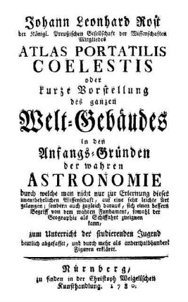 Johann Leonhard Rost der Königl. Preußischen Gesellschaft der Wissenschaften Mitgliedes Atlas Portatilis Coelestis oder kurze Vorstellung des ganzen Welt-Gebäudes in den Anfangs-Gründen der wahren Astronomie : durch welche man nicht nur zur Erlernung dieser unentbehrlichen Wissenschaft, auf eine sehr leichte Art gelangen; sondern auch zugleich daraus, sich einen bessern Begriff von dem wahren Fundament, sowohl der Geographie als Schiffahrt zueignen kann, zum Unterricht der studierenden Jugend deutlich abgefasset, und durch mehr als anderthalbhundert Figuren erkläret