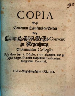 Copia Deß Von denen Sämbtlichen Dreyen Bey Einem Hochlöbl. Reichs-Convent zu Regenspurg Versammleten Collegiis Sub dato den 15. Octobr. 1704. abgefasten- und zu Ihrer Käyserl. Majestät allerhöchsten Ratification übergebenen Conclusi : Dictat. Regenspurg den 21. Oct. 1704.