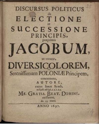 Discursus Politicus de Electione ac Successione Principis, praeprimis Jacobum, ut vocant, Diversicolorem, Serenissimum Poloniae Principem, concernens : Autore, cuius sonat. Symb. ex Epist. ad Eph. c. 2. v. 8. 9. Me. Gratia. Beat. Domini., existente. die 25. Martii.