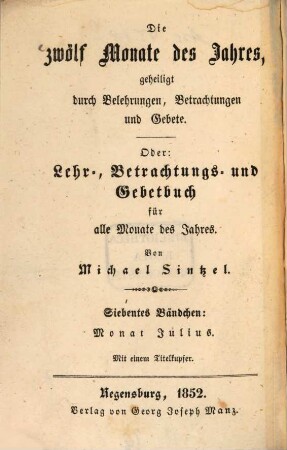 Die zwölf Monate des Jahres, geheiligt durch Belehrungen, Betrachtungen und Gebete oder: Lehr-, Betrachtungs- und Gebetbuch für alle Monate des Jahres, 7. Der Monat Julius, dem allerheiligsten Herzen Jesu geweiht durch Betrachtungen und Gebete auf alle Tage dieses Monats : mit Morgen-, Abend-, Meß-, Beicht-, Kommunion- und verschiedenen anderen Gebeten vermehrt